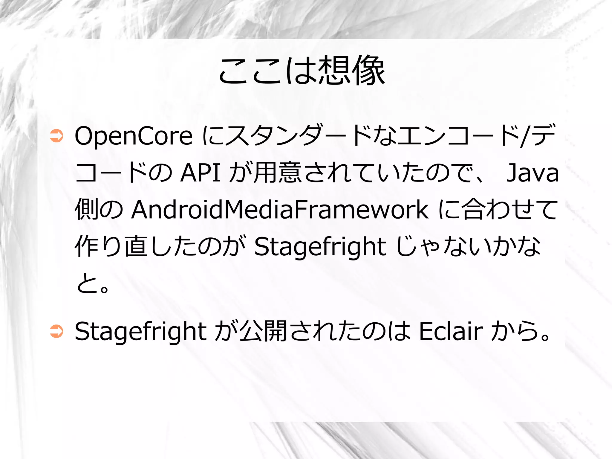 ここは想像
➲   OpenCore にスタンダードなエンコード/デ
    コードの API が用意されていたので、 Java
    側の AndroidMediaFramework に合わせて
    作り直したのが Stagefright じゃないかな
    と。
➲   Stagefright が公開されたのは Eclair から。
 