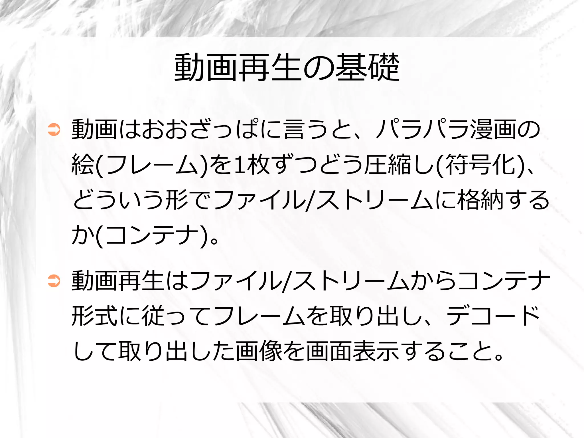 動画再生の基礎
➲   動画はおおざっぱに言うと、パラパラ漫画の
    絵(フレーム)を1枚ずつどう圧縮し(符号化)、
    どういう形でファイル/ストリームに格納する
    か(コンテナ)。
➲   動画再生はファイル/ストリームからコンテナ
    形式に従ってフレームを取り出し、デコード
    して取り出した画像を画面表示すること。
 