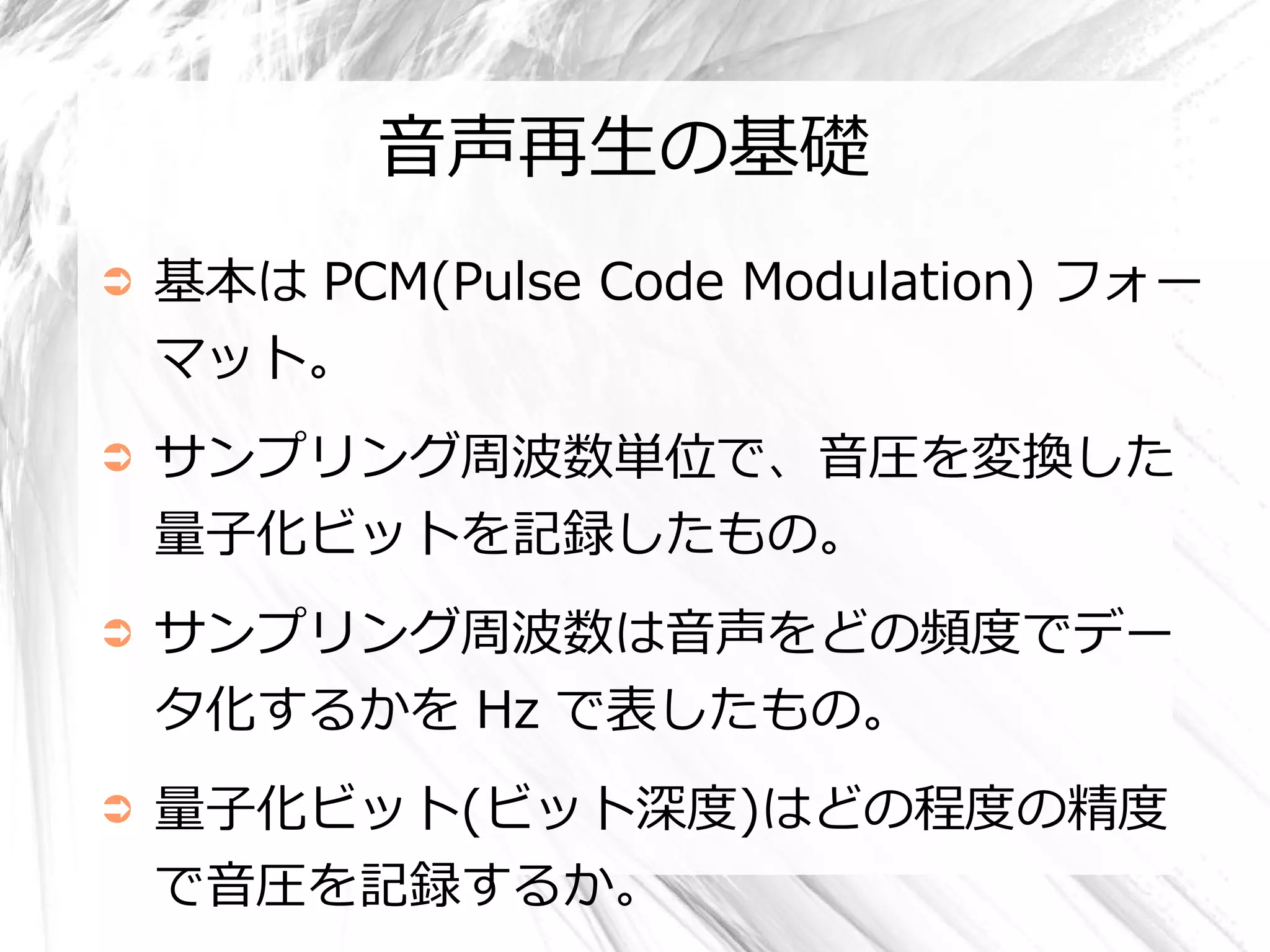 音声再生の基礎
➲   基本は PCM(Pulse Code Modulation) フォー
    マット。
➲   サンプリング周波数単位で、音圧を変換した
    量子化ビットを記録したもの。
➲   サンプリング周波数は音声をどの頻度でデー
    タ化するかを Hz で表したもの。
➲   量子化ビット(ビット深度)はどの程度の精度
    で音圧を記録するか。
 