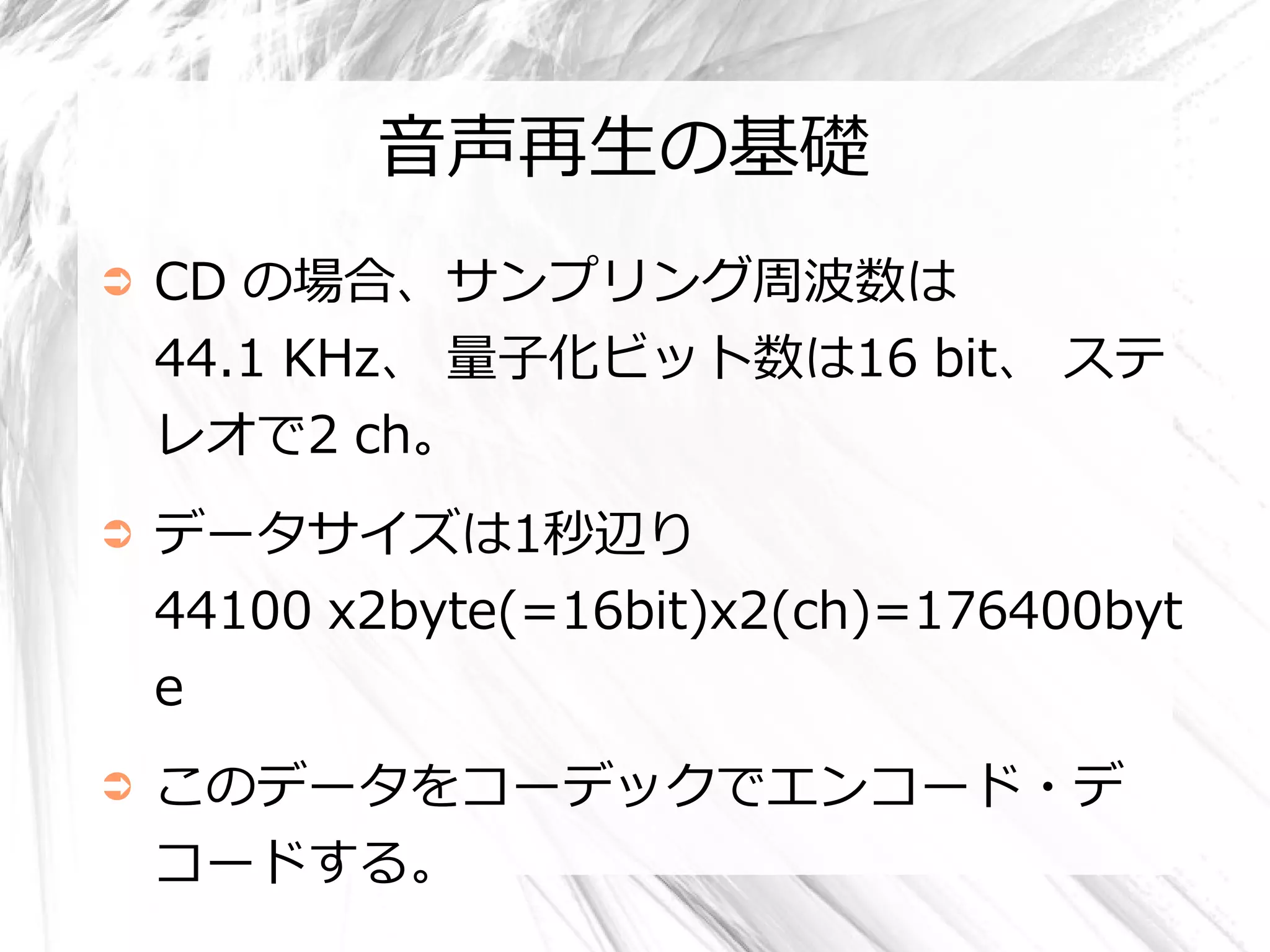 音声再生の基礎
➲   CD の場合、サンプリング周波数は
    44.1 KHz、 量子化ビット数は16 bit、 ステ
    レオで2 ch。
➲   データサイズは1秒辺り
    44100 x2byte(=16bit)x2(ch)=176400byt
    e
➲   このデータをコーデックでエンコード・デ
    コードする。
 