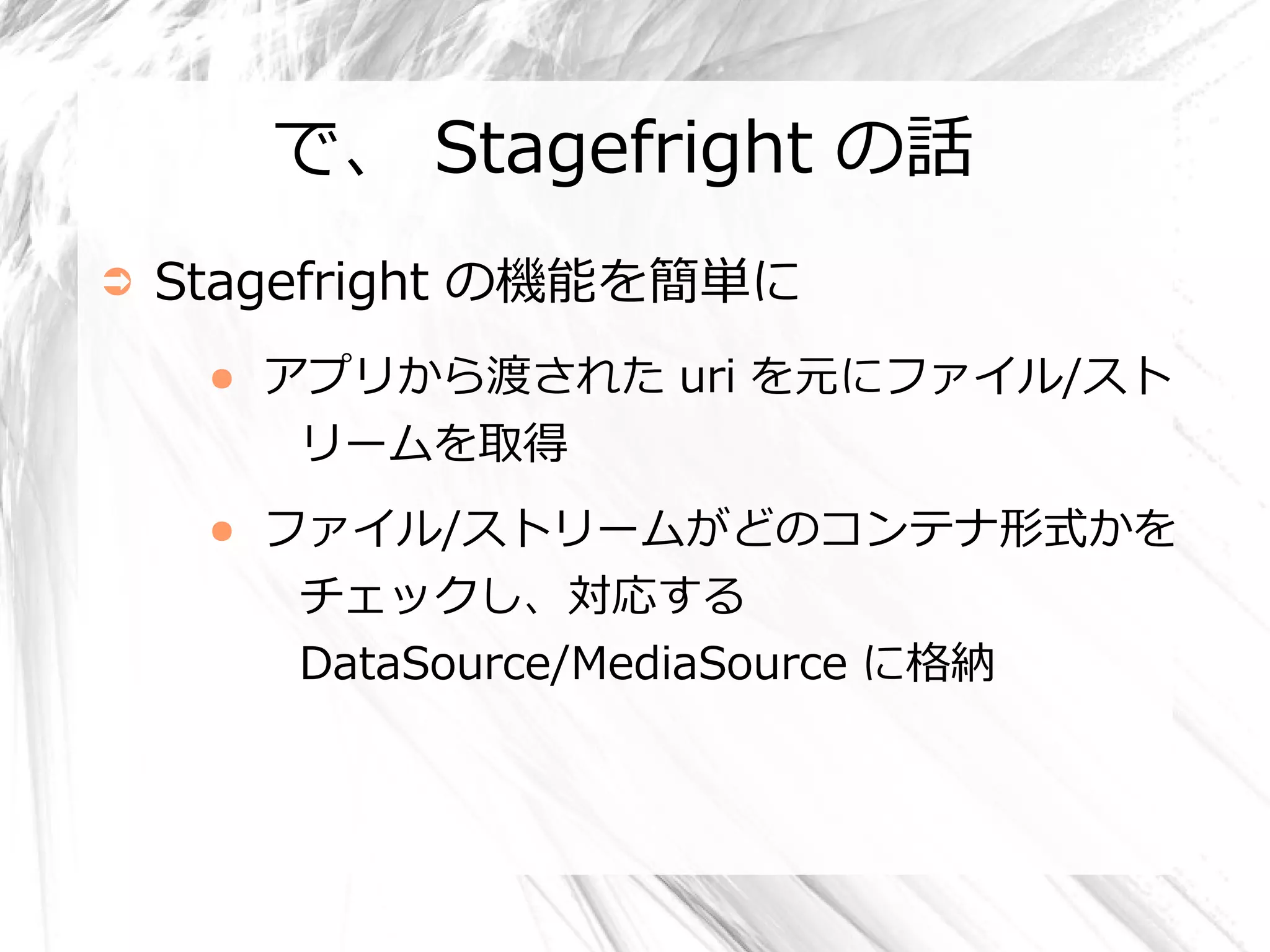 で、 Stagefright の話
➲   Stagefright の機能を簡単に
     ●   アプリから渡された uri を元にファイル/スト
          リームを取得
     ●   ファイル/ストリームがどのコンテナ形式かを
          チェックし、対応する
          DataSource/MediaSource に格納
 