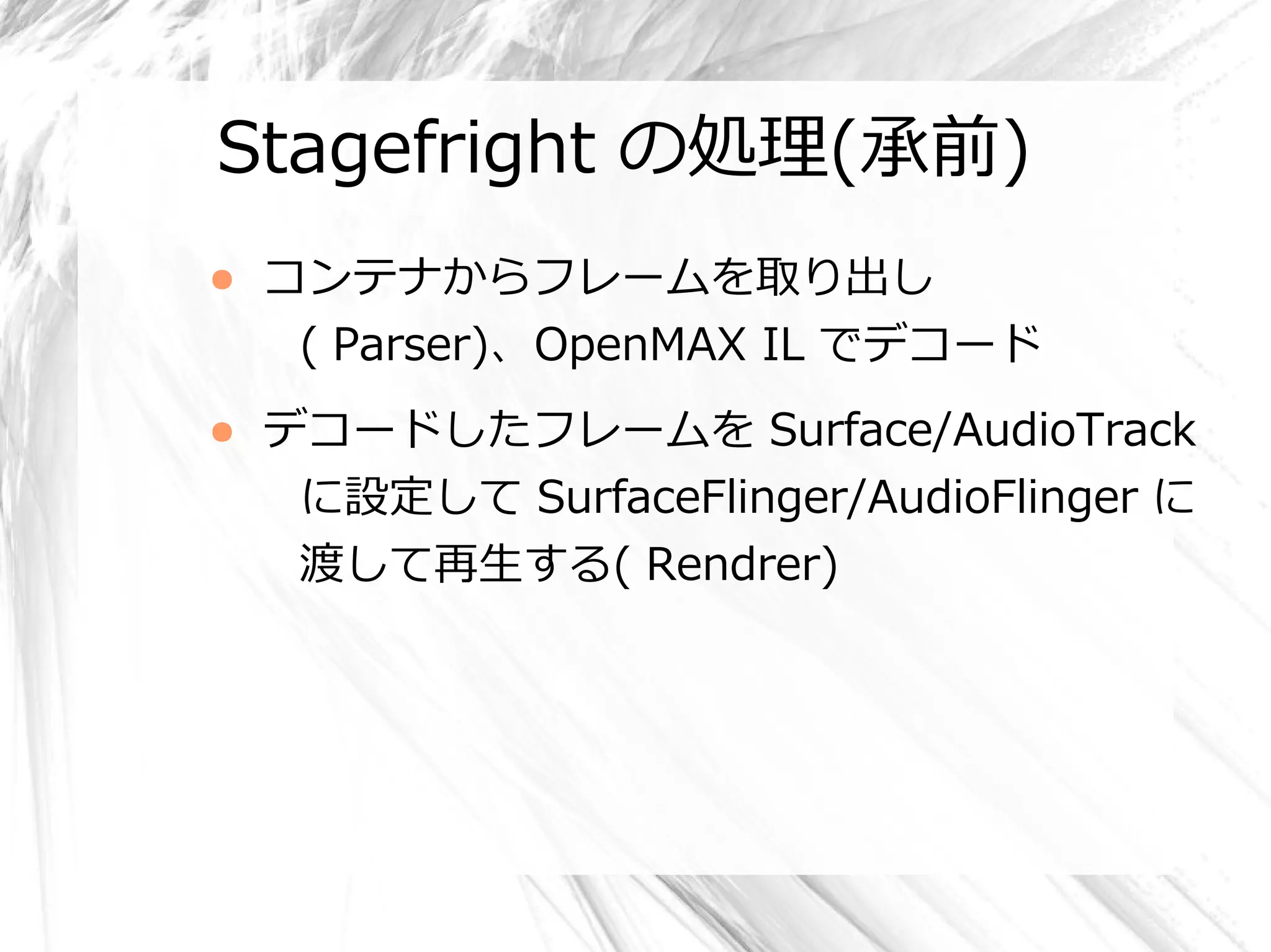 Stagefright の処理(承前)
●   コンテナからフレームを取り出し
     ( Parser)、OpenMAX IL でデコード
●   デコードしたフレームを Surface/AudioTrack
     に設定して SurfaceFlinger/AudioFlinger に
     渡して再生する( Rendrer)
 