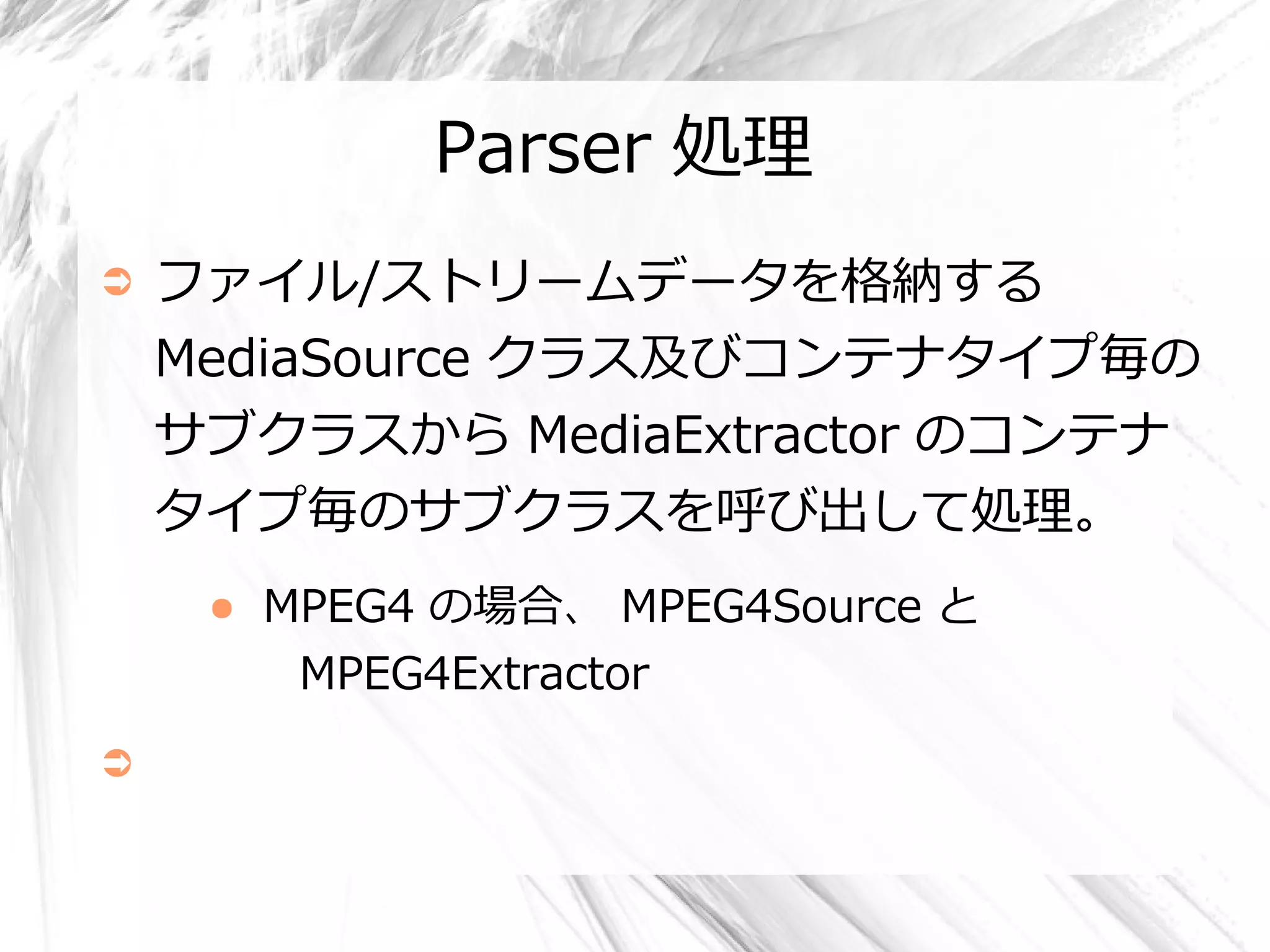 Parser 処理
➲   ファイル/ストリームデータを格納する
    MediaSource クラス及びコンテナタイプ毎の
    サブクラスから MediaExtractor のコンテナ
    タイプ毎のサブクラスを呼び出して処理。
     ●   MPEG4 の場合、 MPEG4Source と
          MPEG4Extractor
➲
 