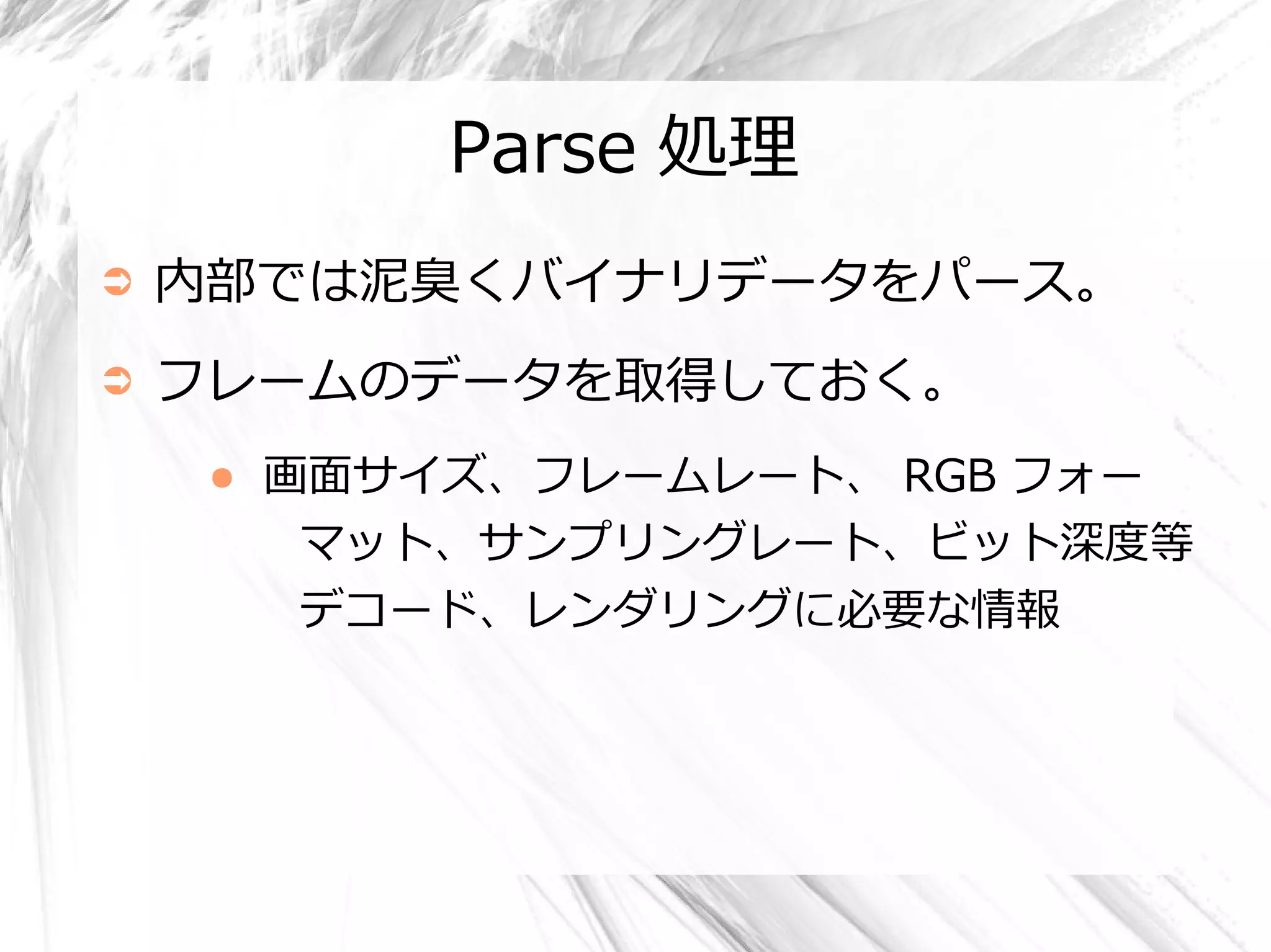 Parse 処理
➲   内部では泥臭くバイナリデータをパース。
➲   フレームのデータを取得しておく。
     ●   画面サイズ、フレームレート、 RGB フォー
          マット、サンプリングレート、ビット深度等
          デコード、レンダリングに必要な情報
 