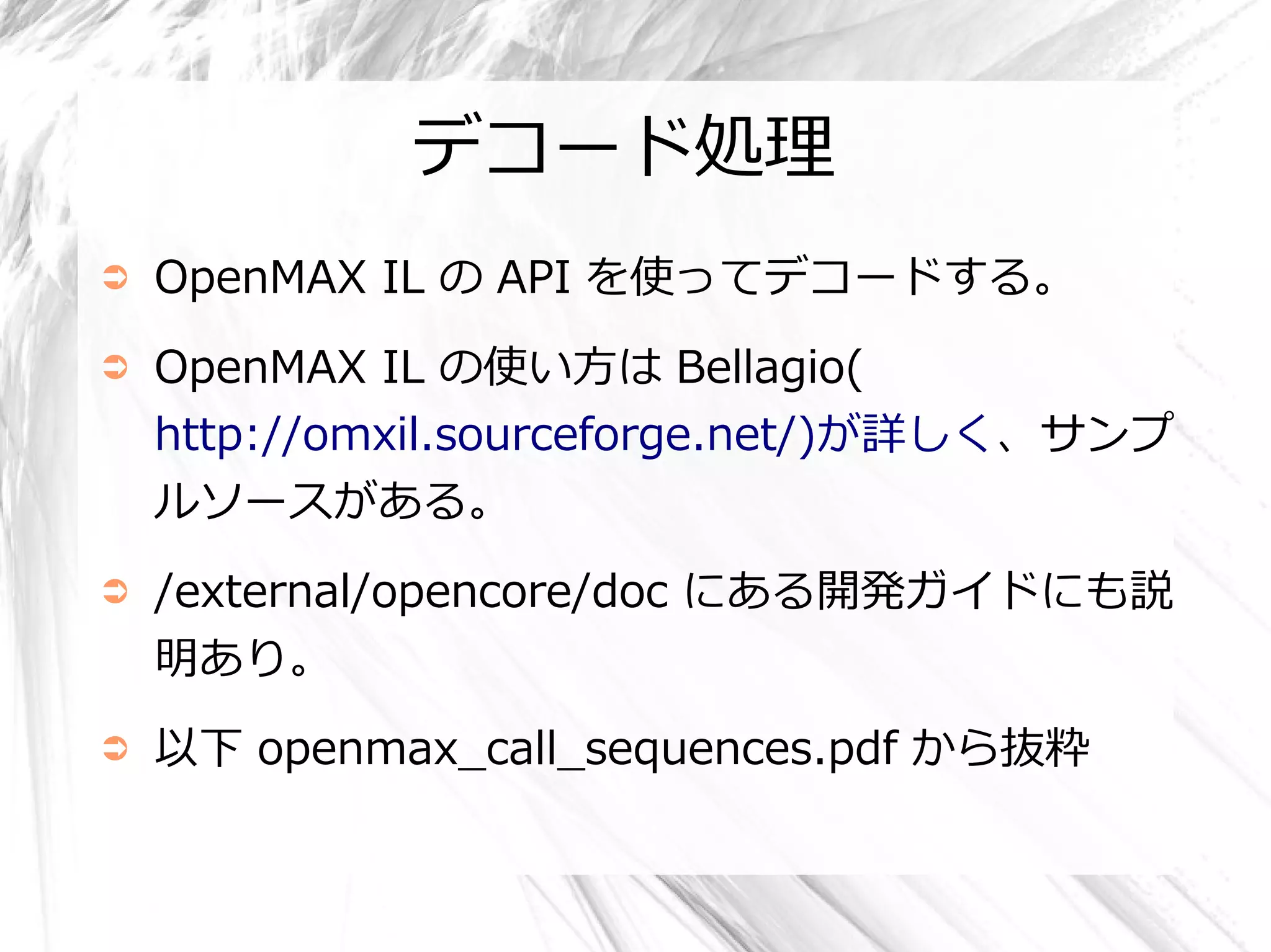 デコード処理
➲   OpenMAX IL の API を使ってデコードする。
➲   OpenMAX IL の使い方は Bellagio(
    http://omxil.sourceforge.net/)が詳しく、サンプ
    ルソースがある。
➲   /external/opencore/doc にある開発ガイドにも説
    明あり。
➲   以下 openmax_call_sequences.pdf から抜粋
 
