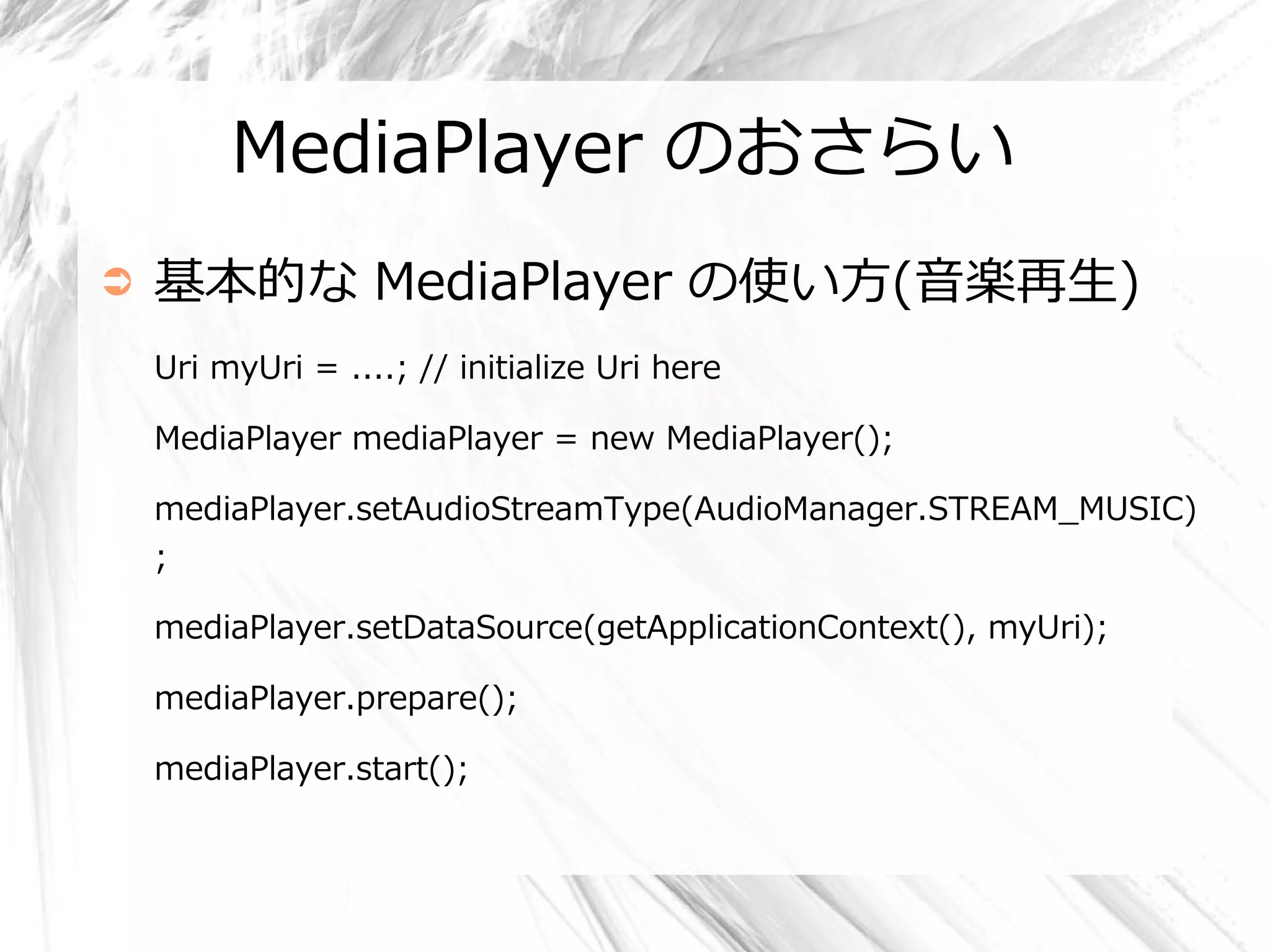 MediaPlayer のおさらい
➲   基本的な MediaPlayer の使い方(音楽再生)
    Uri myUri = ....; // initialize Uri here

    MediaPlayer mediaPlayer = new MediaPlayer();

    mediaPlayer.setAudioStreamType(AudioManager.STREAM_MUSIC)
    ;

    mediaPlayer.setDataSource(getApplicationContext(), myUri);

    mediaPlayer.prepare();

    mediaPlayer.start();
 