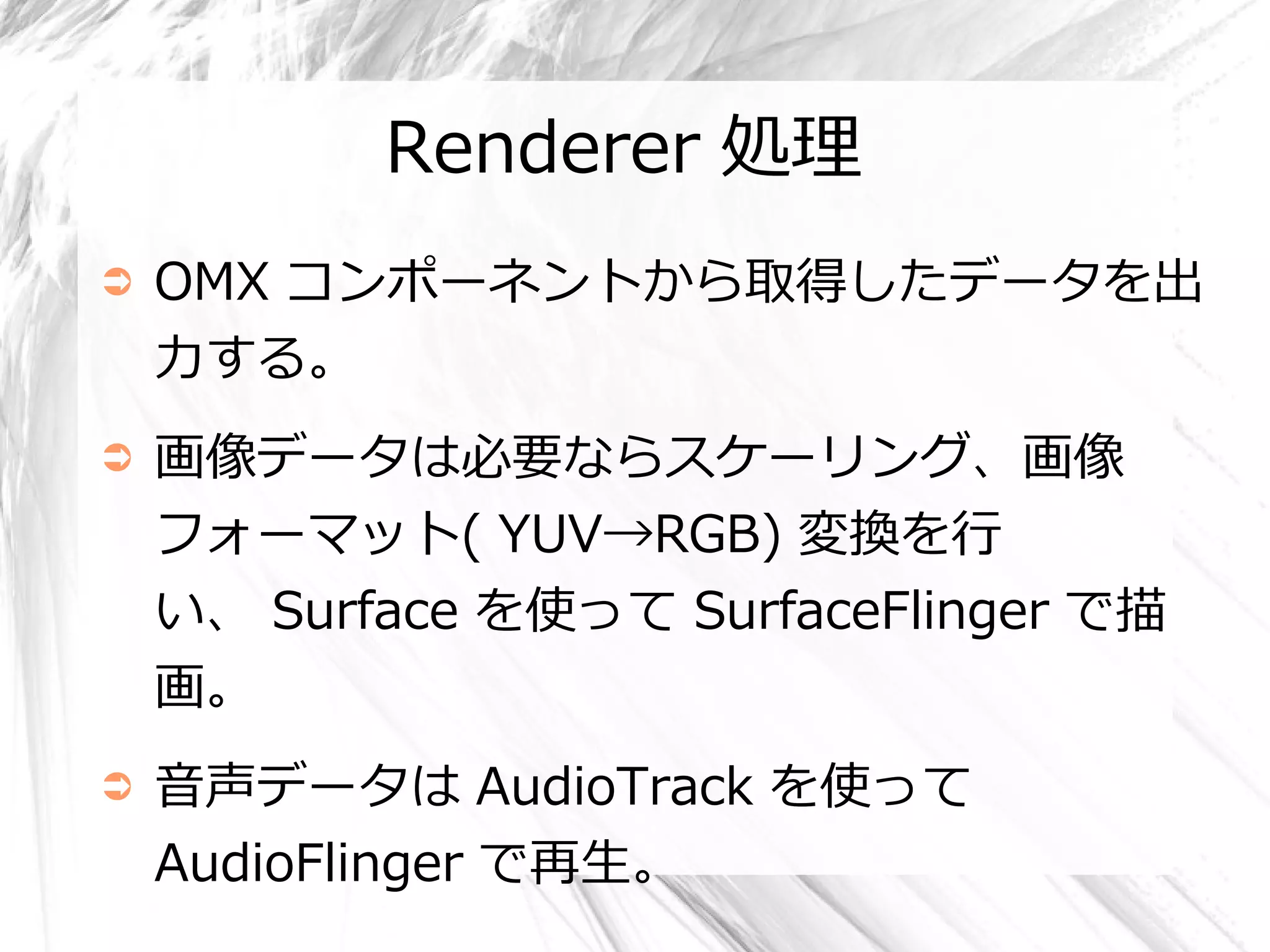 Renderer 処理
➲   OMX コンポーネントから取得したデータを出
    力する。
➲   画像データは必要ならスケーリング、画像
    フォーマット( YUV→RGB) 変換を行
    い、 Surface を使って SurfaceFlinger で描
    画。
➲   音声データは AudioTrack を使って
    AudioFlinger で再生。
 