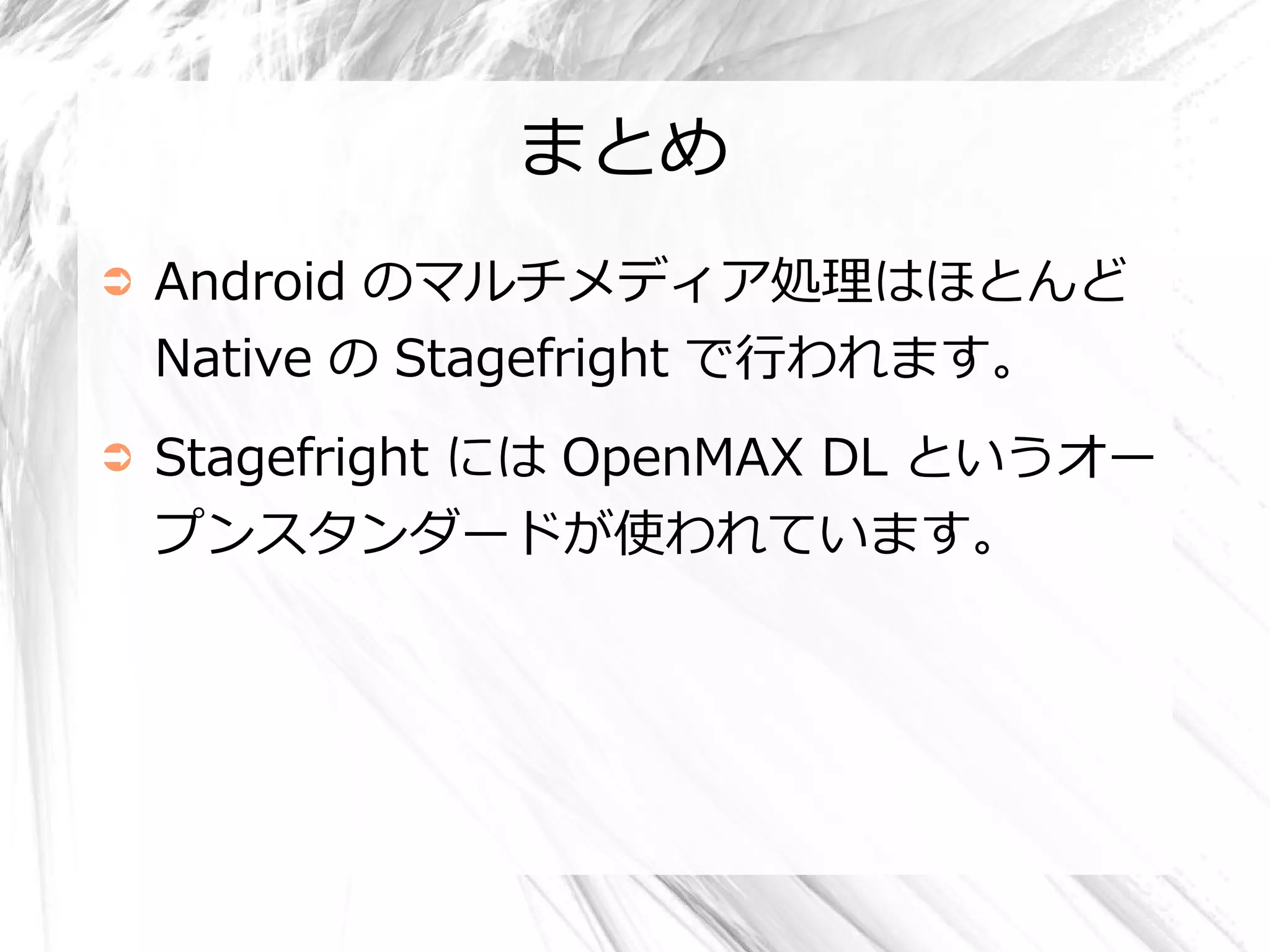 まとめ
➲   Android のマルチメディア処理はほとんど
    Native の Stagefright で行われます。
➲   Stagefright には OpenMAX DL というオー
    プンスタンダードが使われています。
 