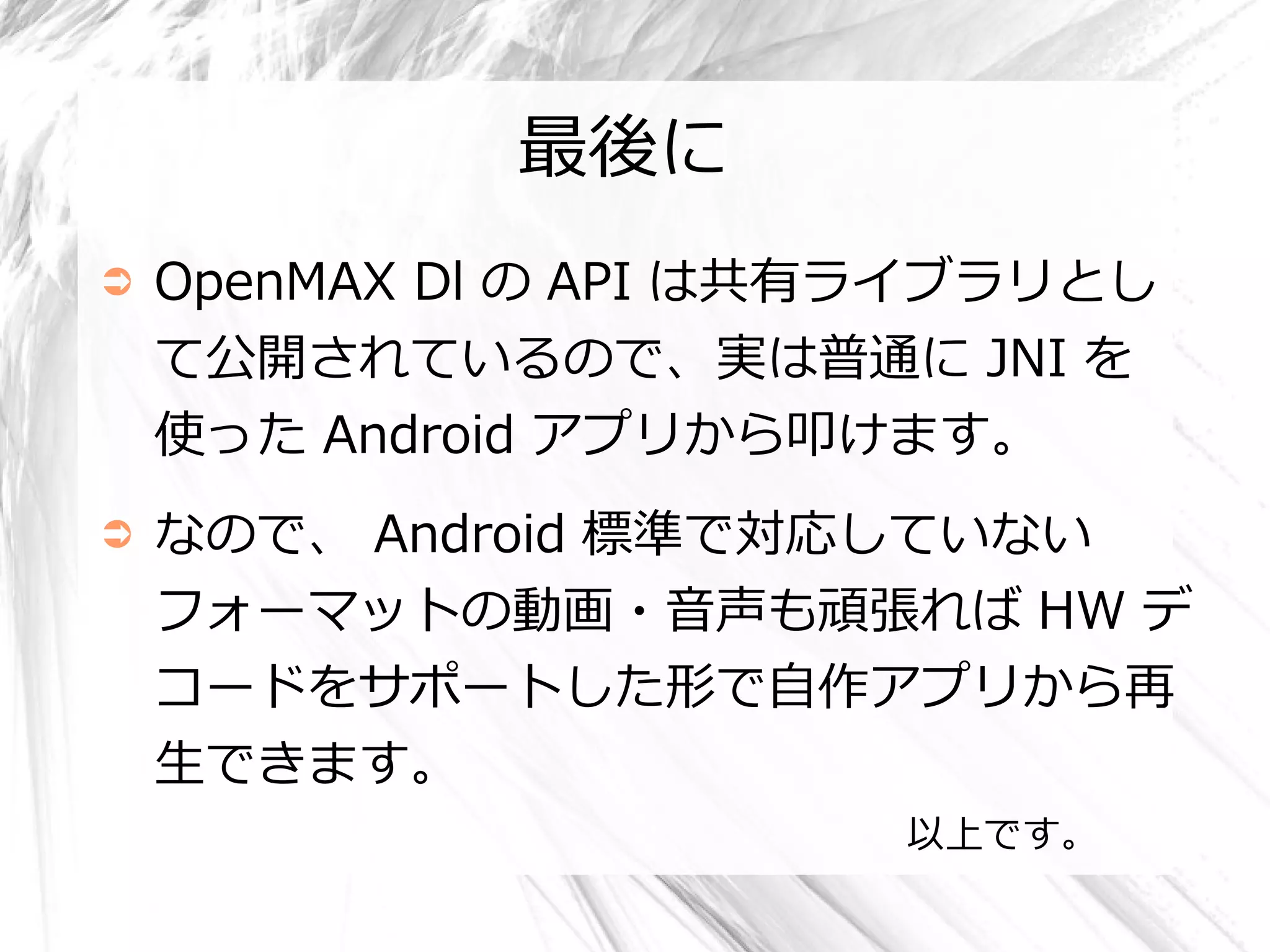 最後に
➲   OpenMAX Dl の API は共有ライブラリとし
    て公開されているので、実は普通に JNI を
    使った Android アプリから叩けます。
➲   なので、 Android 標準で対応していない
    フォーマットの動画・音声も頑張れば HW デ
    コードをサポートした形で自作アプリから再
    生できます。
                        以上です。
 