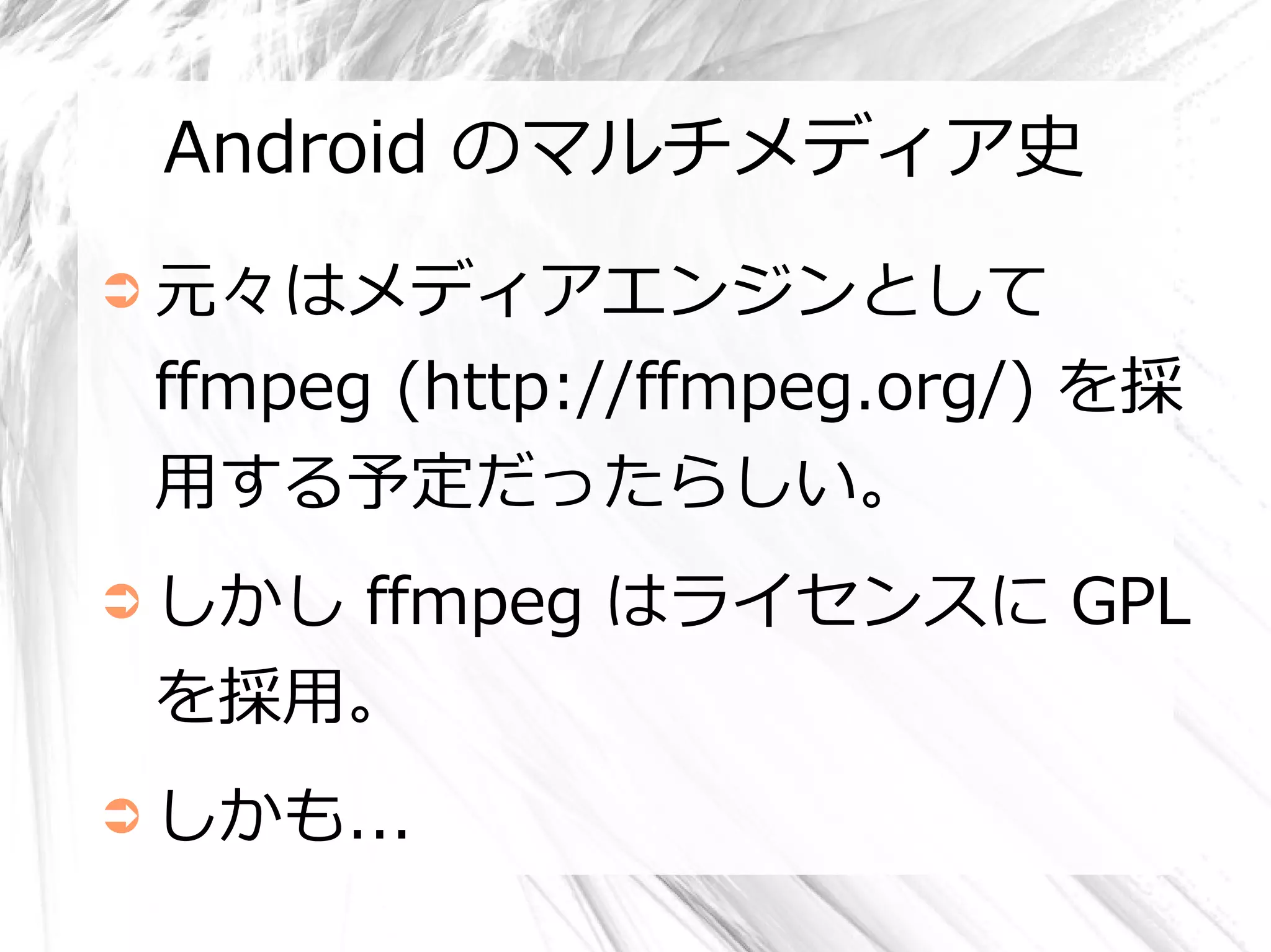 Android のマルチメディア史
➲ 元々はメディアエンジンとして

 ffmpeg (http://ffmpeg.org/) を採
 用する予定だったらしい。
➲ しかし
    ffmpeg はライセンスに GPL
 を採用。
➲ しかも...
 