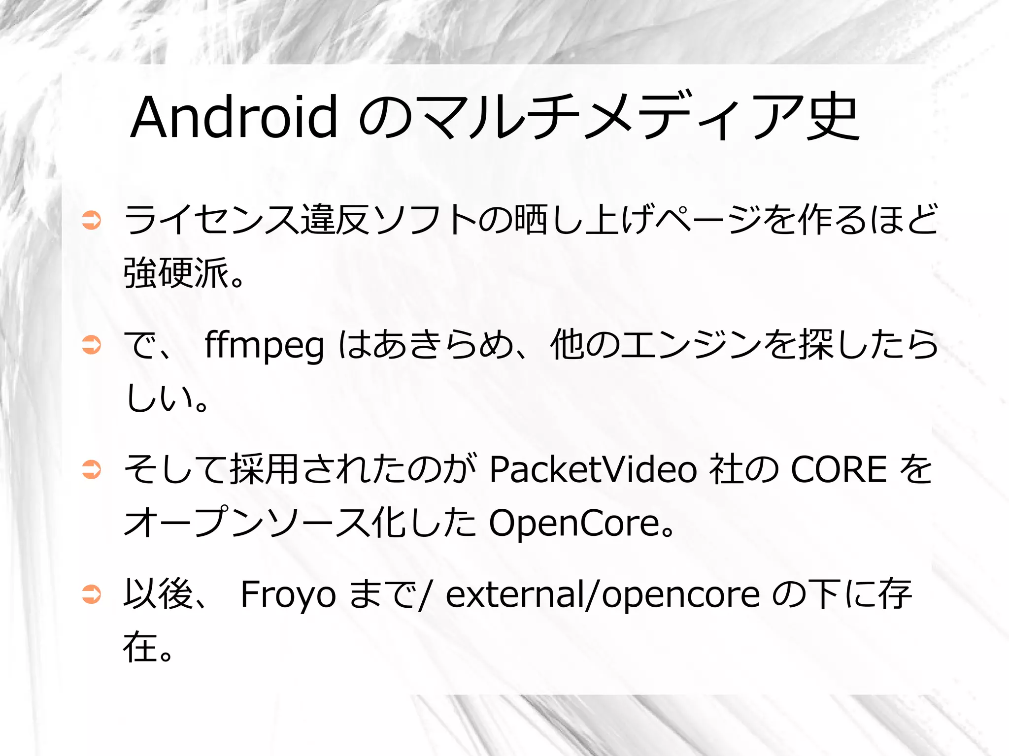 Android のマルチメディア史
➲   ライセンス違反ソフトの晒し上げページを作るほど
    強硬派。
➲   で、 ffmpeg はあきらめ、他のエンジンを探したら
    しい。
➲   そして採用されたのが PacketVideo 社の CORE を
    オープンソース化した OpenCore。
➲   以後、 Froyo まで/ external/opencore の下に存
    在。
 