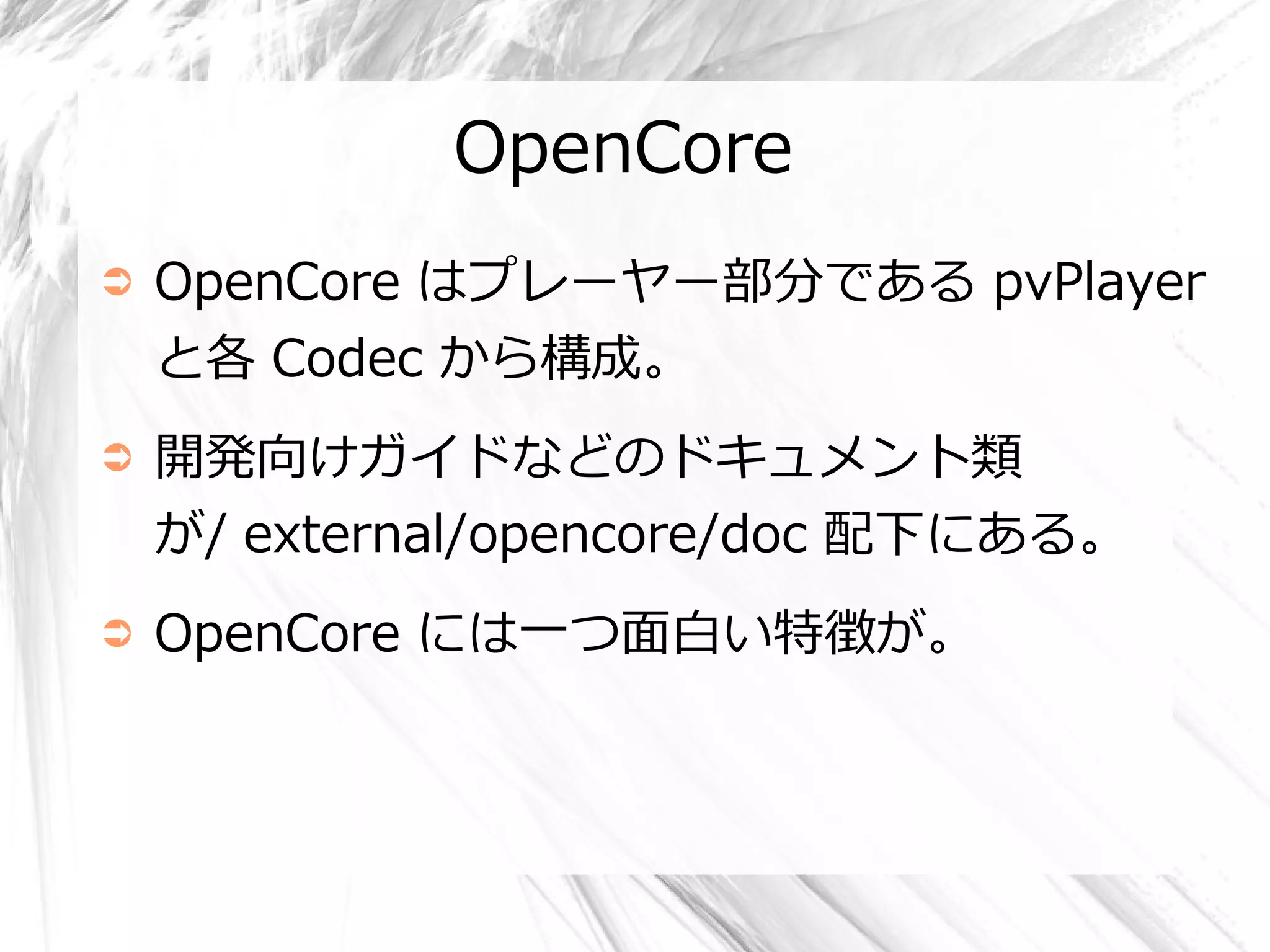 OpenCore
➲   OpenCore はプレーヤー部分である pvPlayer
    と各 Codec から構成。
➲   開発向けガイドなどのドキュメント類
    が/ external/opencore/doc 配下にある。
➲   OpenCore には一つ面白い特徴が。
 