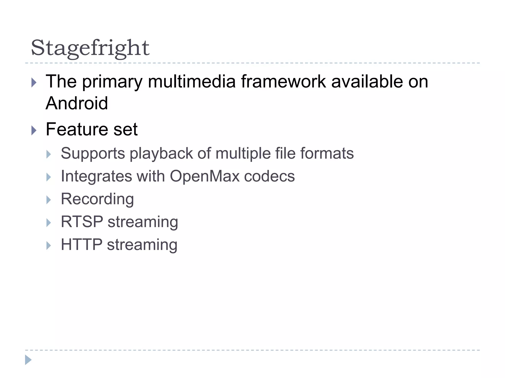 Stagefright
   The primary multimedia framework available on
    Android
   Feature set
       Supports playback of multiple file formats
       Integrates with OpenMax codecs
       Recording
       RTSP streaming
       HTTP streaming
 