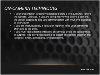 ON-CAMERA TECHNIQUES
  •   If your presentation is being videotaped before a live audience, ignore
      the camera. Likewise, if you are being interviewed before a camera,
      the viewer expects to see you communicating with your ‘live’ audience
      or interviewer.
  •   If you are interviewed by a television reporter, keep your comments
      short and to the point.
  •   If you must face a hostile interview on-camera, avoid the appearance
      of surprise. The only preparation is to expect an opening question that
      is hostile, direct, admissions, or explanations.




                                                                   PUNJABIANS
 