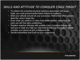 SKILLS AND ATTITUDE TO CONQUER STAGE FIRGHT
  • To unlearn the unwanted physical reactions associated with stage
    fright, you must practice performance before an audience.
  • Mold your attitude around all your successes. Remember what success
    feels like, what it looks like.
  • Even when you perform in a less than stellar fashion, remember the
    parts you did that were outstanding.
  • Replace negative attitudes with positive ones. A positive attitude will
    lead you to seek any help you may need to improve. A negative attitude
    shackles your personal and professional life.
  • Decide beforehand that it will be a fun experience.




                                                                 PUNJABIANS
 
