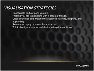 VISUALISATION STRATEGIES
  • Concentrate on how good you are.
  • Pretend you are just chatting with a group of friends.
  • Close your eyes and imagine the audience listening, laughing, and
    applauding
  • Remember happy moments from your past.
  • Think about your love for and desire to help the audience.




                                                               PUNJABIANS
 