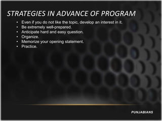 STRATEGIES IN ADVANCE OF PROGRAM
  •   Even if you do not like the topic, develop an interest in it.
  •   Be extremely well-prepared.
  •   Anticipate hard and easy question.
  •   Organize.
  •   Memorize your opening statement.
  •   Practice.




                                                                      PUNJABIANS
 