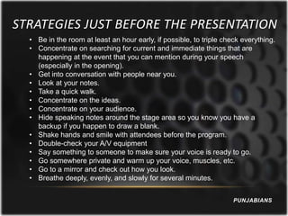 STRATEGIES JUST BEFORE THE PRESENTATION
  • Be in the room at least an hour early, if possible, to triple check everything.
  • Concentrate on searching for current and immediate things that are
    happening at the event that you can mention during your speech
    (especially in the opening).
  • Get into conversation with people near you.
  • Look at your notes.
  • Take a quick walk.
  • Concentrate on the ideas.
  • Concentrate on your audience.
  • Hide speaking notes around the stage area so you know you have a
    backup if you happen to draw a blank.
  • Shake hands and smile with attendees before the program.
  • Double-check your A/V equipment
  • Say something to someone to make sure your voice is ready to go.
  • Go somewhere private and warm up your voice, muscles, etc.
  • Go to a mirror and check out how you look.
  • Breathe deeply, evenly, and slowly for several minutes.


                                                                     PUNJABIANS
 