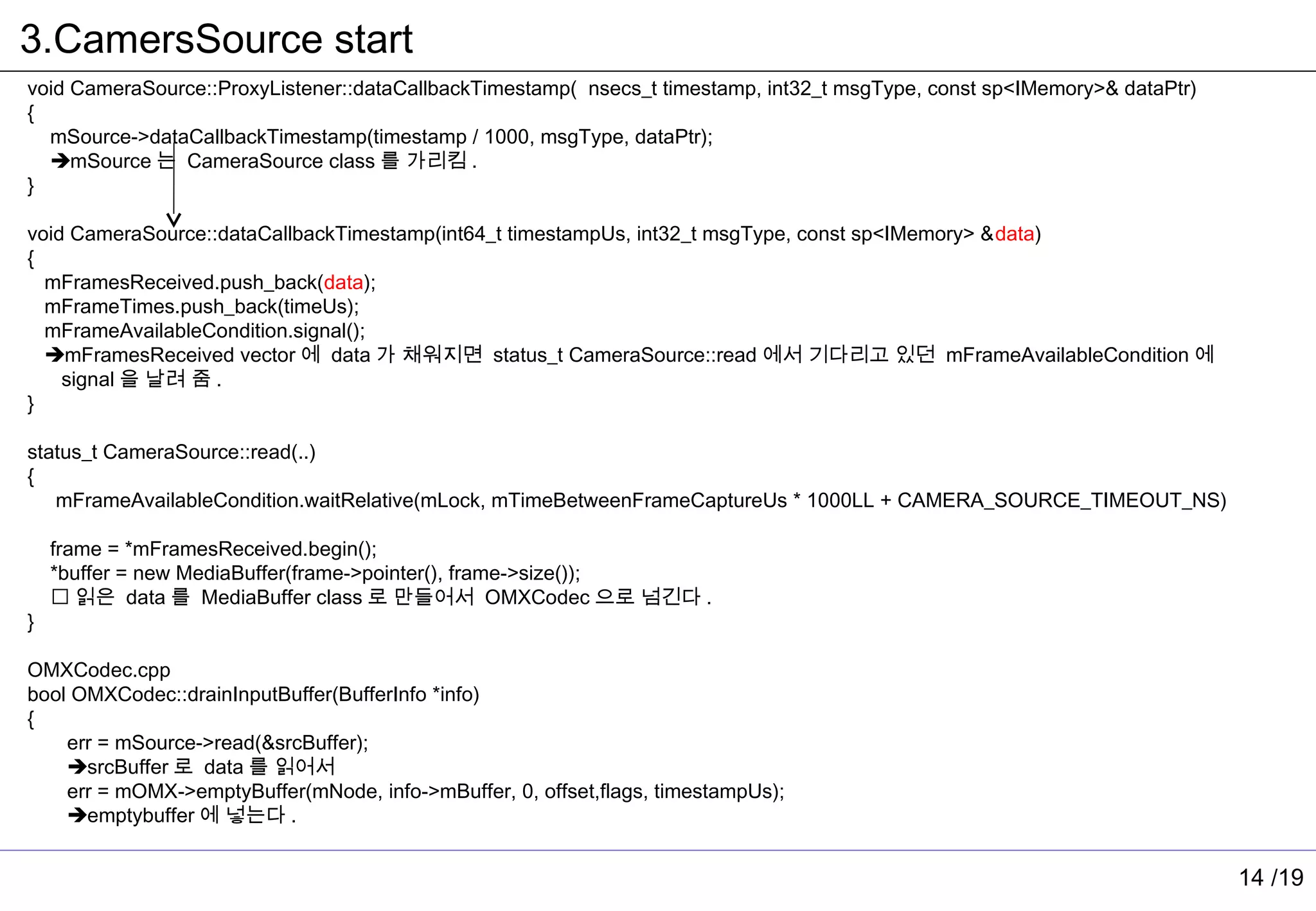 3.CamersSource start
void CameraSource::ProxyListener::dataCallbackTimestamp( nsecs_t timestamp, int32_t msgType, const sp<IMemory>& dataPtr)
{
  mSource->dataCallbackTimestamp(timestamp / 1000, msgType, dataPtr);
  mSource 는 CameraSource class 를 가리킴 .
}

void CameraSource::dataCallbackTimestamp(int64_t timestampUs, int32_t msgType, const sp<IMemory> &data)
{
  mFramesReceived.push_back(data);
  mFrameTimes.push_back(timeUs);
  mFrameAvailableCondition.signal();
  mFramesReceived vector 에 data 가 채워지면 status_t CameraSource::read 에서 기다리고 있던 mFrameAvailableCondition 에
    signal 을 날려 줌 .
}

status_t CameraSource::read(..)
{
   mFrameAvailableCondition.waitRelative(mLock, mTimeBetweenFrameCaptureUs * 1000LL + CAMERA_SOURCE_TIMEOUT_NS)

    frame = *mFramesReceived.begin();
    *buffer = new MediaBuffer(frame->pointer(), frame->size());
     읽은 data 를 MediaBuffer class 로 만들어서 OMXCodec 으로 넘긴다 .
}

OMXCodec.cpp
bool OMXCodec::drainInputBuffer(BufferInfo *info)
{
    err = mSource->read(&srcBuffer);
    srcBuffer 로 data 를 읽어서
    err = mOMX->emptyBuffer(mNode, info->mBuffer, 0, offset,flags, timestampUs);
    emptybuffer 에 넣는다 .


                                                                                                                           14 /19
 