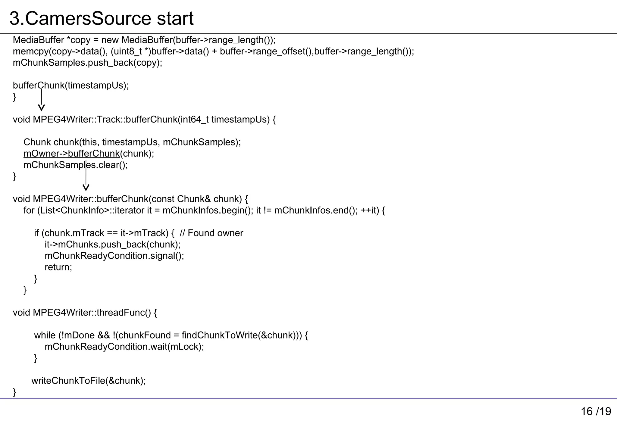 3.CamersSource start
MediaBuffer *copy = new MediaBuffer(buffer->range_length());
memcpy(copy->data(), (uint8_t *)buffer->data() + buffer->range_offset(),buffer->range_length());
mChunkSamples.push_back(copy);

bufferChunk(timestampUs);
}

void MPEG4Writer::Track::bufferChunk(int64_t timestampUs) {

    Chunk chunk(this, timestampUs, mChunkSamples);
    mOwner->bufferChunk(chunk);
    mChunkSamples.clear();
}

void MPEG4Writer::bufferChunk(const Chunk& chunk) {
  for (List<ChunkInfo>::iterator it = mChunkInfos.begin(); it != mChunkInfos.end(); ++it) {

        if (chunk.mTrack == it->mTrack) { // Found owner
            it->mChunks.push_back(chunk);
            mChunkReadyCondition.signal();
            return;
        }
    }

void MPEG4Writer::threadFunc() {

        while (!mDone && !(chunkFound = findChunkToWrite(&chunk))) {
          mChunkReadyCondition.wait(mLock);
        }

        writeChunkToFile(&chunk);
}

                                                                                                   16 /19
 