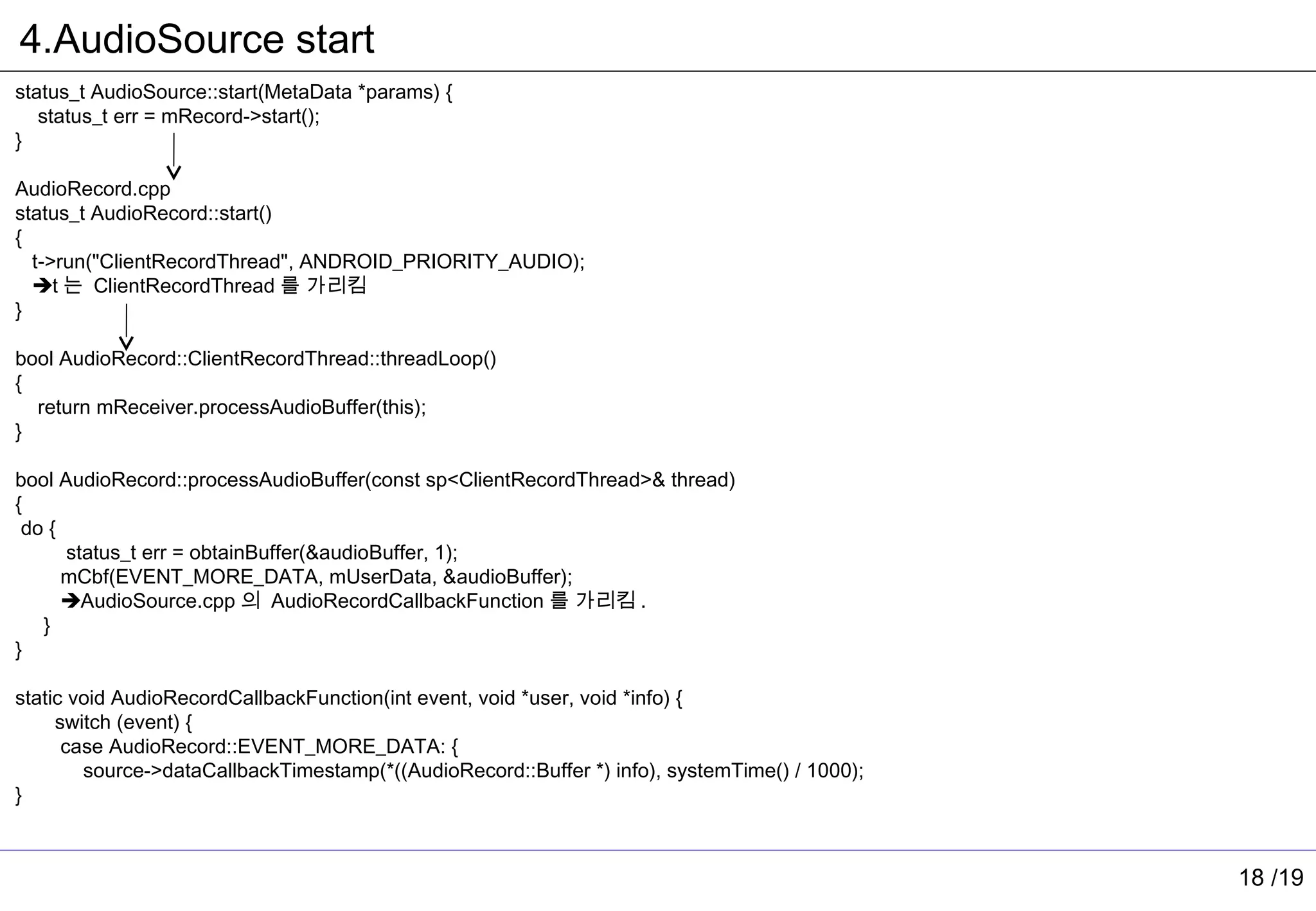 4.AudioSource start
status_t AudioSource::start(MetaData *params) {
   status_t err = mRecord->start();
}

AudioRecord.cpp
status_t AudioRecord::start()
{
  t->run("ClientRecordThread", ANDROID_PRIORITY_AUDIO);
  t 는 ClientRecordThread 를 가리킴
}

bool AudioRecord::ClientRecordThread::threadLoop()
{
  return mReceiver.processAudioBuffer(this);
}

bool AudioRecord::processAudioBuffer(const sp<ClientRecordThread>& thread)
{
 do {
      status_t err = obtainBuffer(&audioBuffer, 1);
      mCbf(EVENT_MORE_DATA, mUserData, &audioBuffer);
      AudioSource.cpp 의 AudioRecordCallbackFunction 를 가리킴 .
   }
}

static void AudioRecordCallbackFunction(int event, void *user, void *info) {
     switch (event) {
      case AudioRecord::EVENT_MORE_DATA: {
        source->dataCallbackTimestamp(*((AudioRecord::Buffer *) info), systemTime() / 1000);
}



                                                                                               18 /19
 