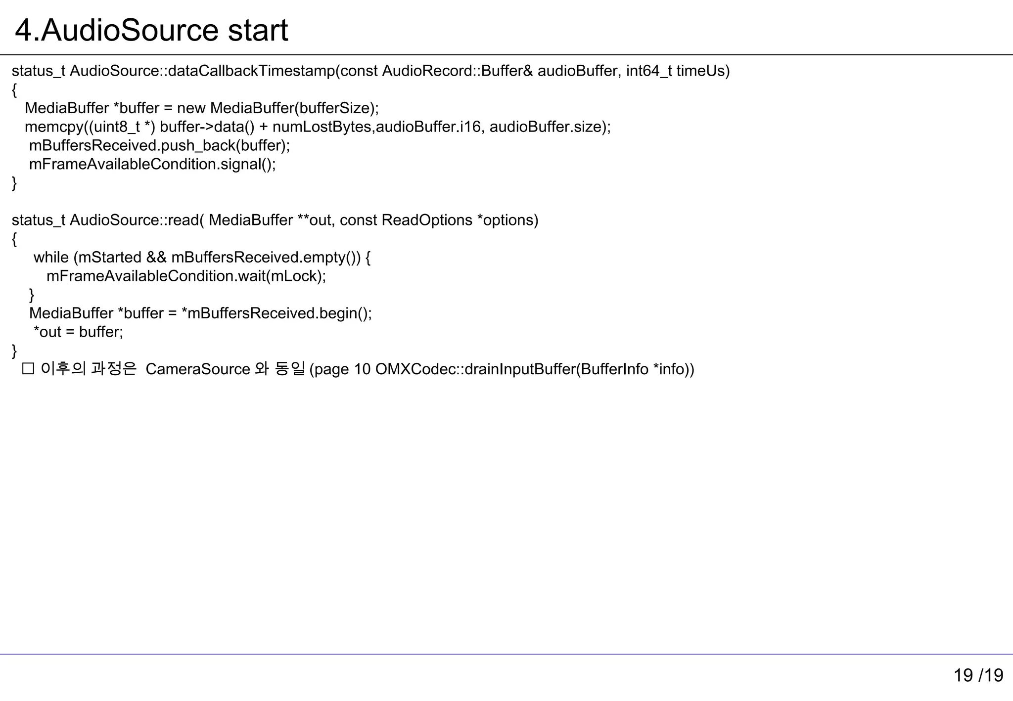 4.AudioSource start
status_t AudioSource::dataCallbackTimestamp(const AudioRecord::Buffer& audioBuffer, int64_t timeUs)
{
  MediaBuffer *buffer = new MediaBuffer(bufferSize);
  memcpy((uint8_t *) buffer->data() + numLostBytes,audioBuffer.i16, audioBuffer.size);
   mBuffersReceived.push_back(buffer);
   mFrameAvailableCondition.signal();
}

status_t AudioSource::read( MediaBuffer **out, const ReadOptions *options)
{
    while (mStarted && mBuffersReceived.empty()) {
      mFrameAvailableCondition.wait(mLock);
   }
   MediaBuffer *buffer = *mBuffersReceived.begin();
    *out = buffer;
}
   이후의 과정은 CameraSource 와 동일 (page 10 OMXCodec::drainInputBuffer(BufferInfo *info))




                                                                                                      19 /19
 