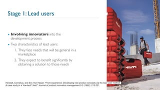 Stage 1: Lead users
▪ Involving innovators into the
development process
▪ Two characteristics of lead users:
1. They face needs that will be general in a
marketplace
2. They expect to benefit significantly by
obtaining a solution to those needs
15
Herstatt, Cornelius, and Eric Von Hippel. "From experience: Developing new product concepts via the lead user method:
A case study in a “low-tech” field." Journal of product innovation management 9.3 (1992): 213-221.
 