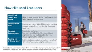 How Hilti used Lead users
17
Herstatt, Cornelius, and Eric Von Hippel. "From experience: Developing new product concepts via the lead user method:
A case study in a “low-tech” field." Journal of product innovation management 9.3 (1992): 213-221.
Identify of
trends and
needs
Need for ease, because workers are less educated
Safety standards requirements
Identify lead
users
From current clients, select 22 lead users, interview
to assess how well they can describe their work
habits etc.
Concept
development
Prototyping workshop
lead users joined by two of the expert layout
engineers who had participated in the trend
analysis segment. One prototype
Testing on
ordinary users
test the lead user product concept on a sample of
12 "routine" users using telephone interview
 
