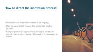 How to direct the innovation process?
▪ Innovation is an imperative. It needs to be ongoing.
▪ How to systematically manage this unbounded creative
process?
▪ Companies need an organisational process to reliably and
consistently manage a pipeline of innovation, from concept to
launch
2
 