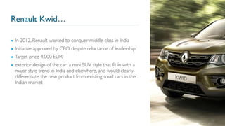 Renault Kwid…
22
▪ In 2012, Renault wanted to conquer middle class in India
▪ Initiative approved by CEO despite reluctance of leadership
▪ Target price 4,000 EUR!
▪ exterior design of the car: a mini SUV style that fit in with a
major style trend in India and elsewhere, and would clearly
differentiate the new product from existing small cars in the
Indian market
 