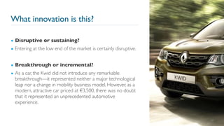 What innovation is this?
24
▪ Disruptive or sustaining?
▪ Entering at the low end of the market is certainly disruptive.
▪ Breakthrough or incremental?
▪ As a car, the Kwid did not introduce any remarkable
breakthrough—it represented neither a major technological
leap nor a change in mobility business model. However, as a
modern, attractive car priced at €3,500, there was no doubt
that it represented an unprecedented automotive
experience.
 