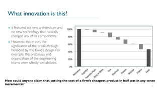 What innovation is this?
26
▪ it featured no new architecture and
no new technology that radically
changed any of its components.
▪ However, this erases the
significance of the break-through
heralded by the Kwid’s design. For
example, the processes and
organization of the engineering
teams were utterly destabilized.
How could anyone claim that cutting the cost of a firm’s cheapest product in half was in any sense
incremental?
 