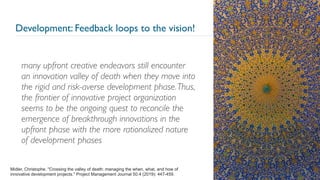 Development: Feedback loops to the vision!
many upfront creative endeavors still encounter
an innovation valley of death when they move into
the rigid and risk-averse development phase.Thus,
the frontier of innovative project organization
seems to be the ongoing quest to reconcile the
emergence of breakthrough innovations in the
upfront phase with the more rationalized nature
of development phases
29
Midler, Christophe. "Crossing the valley of death: managing the when, what, and how of
innovative development projects." Project Management Journal 50.4 (2019): 447-459.
 