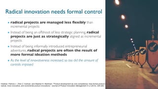 3
▪ radical projects are managed less flexibly than
incremental projects
▪ Instead of being an offshoot of less strategic planning, radical
projects are just as strategically aligned as incremental
projects
▪ Instead of being informally introduced entrepreneurial
adventures, radical projects are often the result of
more formal ideation methods
▪ As the level of innovativeness increased, so too did the amount of
controls imposed
Holahan, Patricia J., Zhen Z. Sullivan, and Stephen K. Markham. "Product development as core competence: How formal product development practices differ for
radical, more innovative, and incremental product innovations." Journal of Product Innovation Management 31.2 (2014): 329-345.
Radical innovation needs formal control
 