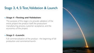 Stage 3, 4, 5:Test,Validation & Launch
▪ Stage 4 -Testing and Validation:
The purpose of this stage is to provide validation of the
entire project: the product itself, the production/
manufacturing process, customer acceptance, and the
economics of the project.
▪ Stage 5 -Launch:
Full commercialisation of the product - the beginning of full
production and commercial launch.
31
 