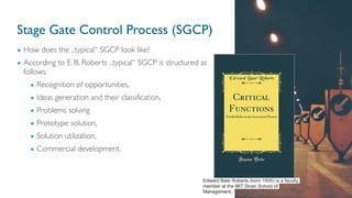 Stage Gate Control Process (SGCP)
▪ How does the „typical“ SGCP look like?
▪ According to E. B. Roberts „typical“ SGCP is structured as
follows:
▪ Recognition of opportunities,
▪ Ideas generation and their classification,
▪ Problems solving
▪ Prototype solution,
▪ Solution utilization,
▪ Commercial development.
34
Edward Baer Roberts (born 1935) is a faculty
member at the MIT Sloan School of
Management.
 
