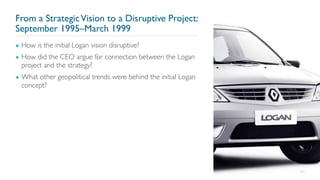 From a StrategicVision to a Disruptive Project:
September 1995–March 1999
▪ How is the initial Logan vision disruptive?
▪ How did the CEO argue for connection between the Logan
project and the strategy?
▪ What other geopolitical trends were behind the initial Logan
concept?
64
 
