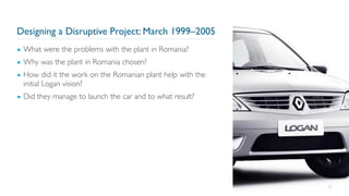Designing a Disruptive Project: March 1999–2005
▪ What were the problems with the plant in Romania?
▪ Why was the plant in Romania chosen?
▪ How did it the work on the Romanian plant help with the
initial Logan vision?
▪ Did they manage to launch the car and to what result?
65
 