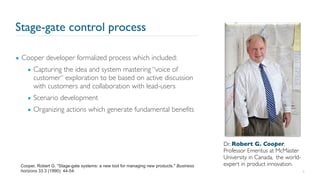 Stage-gate control process
▪ Cooper developer formalized process which included:
▪ Capturing the idea and system mastering “voice of
customer“ exploration to be based on active discussion
with customers and collaboration with lead-users
▪ Scenario development
▪ Organizing actions which generate fundamental benefits
8
Cooper, Robert G. "Stage-gate systems: a new tool for managing new products." Business
horizons 33.3 (1990): 44-54.
Dr. Robert G. Cooper,
Professor Emeritus at McMaster
University in Canada, the world-
expert in product innovation.
 