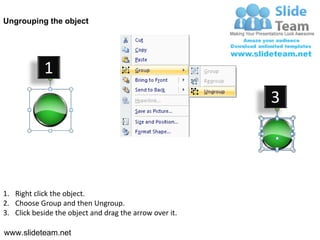 Ungrouping the object




            1
                                                         3




1. Right click the object.
2. Choose Group and then Ungroup.
3. Click beside the object and drag the arrow over it.

www.slideteam.net
 