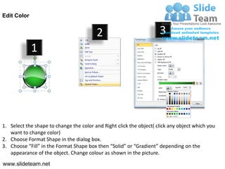 Edit Color


                                         2                           3
             1




1. Select the shape to change the color and Right click the object( click any object which you
   want to change color)
2. Choose Format Shape in the dialog box.
3. Choose “Fill” in the Format Shape box then “Solid” or “Gradient” depending on the
   appearance of the object. Change colour as shown in the picture.
www.slideteam.net
 