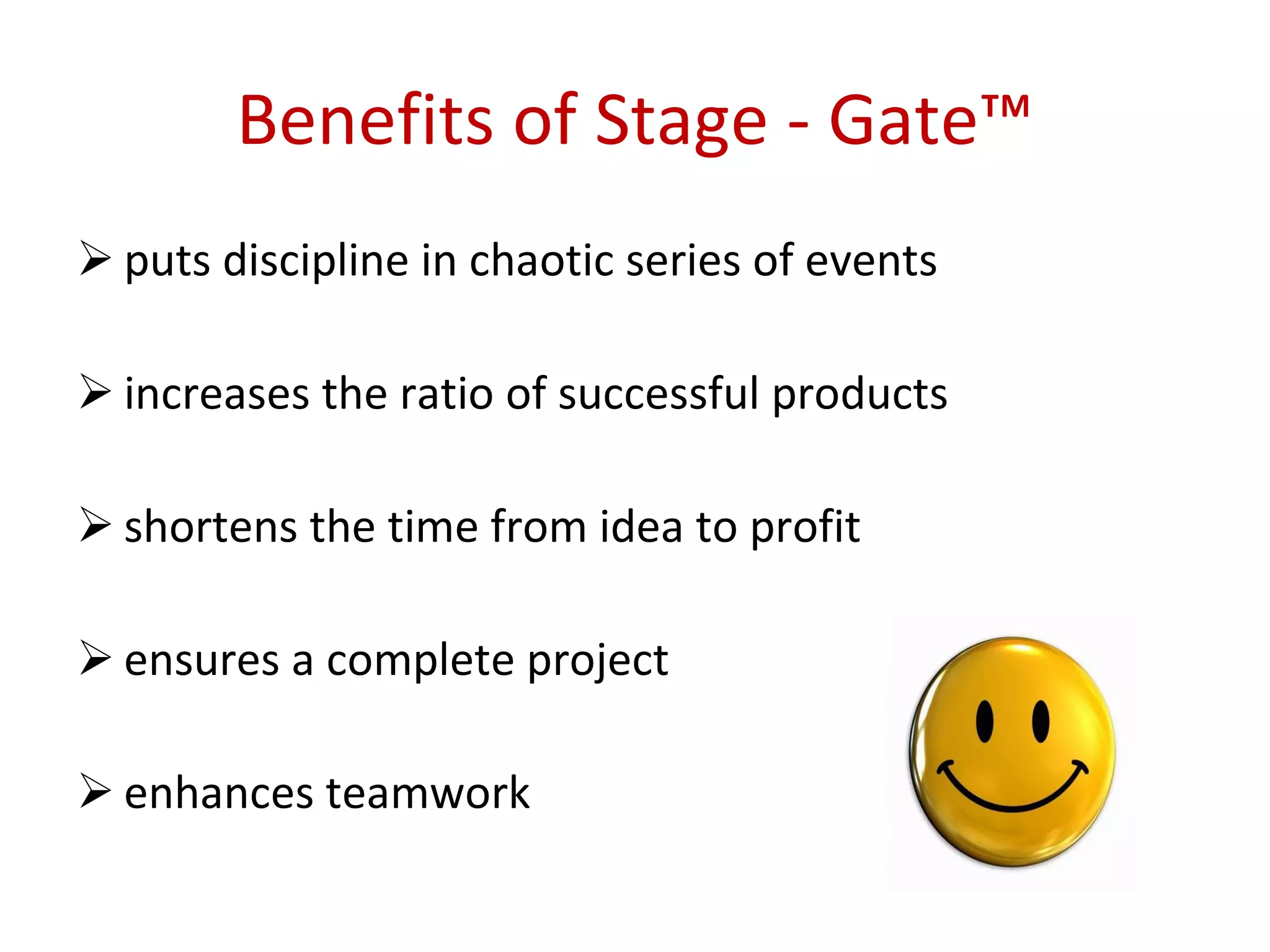 Benefits   of Stage - Gate™ puts discipline in chaotic series of events  increases the ratio of successful products shortens the time from idea to profit  ensures a complete project  enhances teamwork 