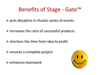 Benefits   of Stage - Gate™ puts discipline in chaotic series of events  increases the ratio of successful products shortens the time from idea to profit  ensures a complete project  enhances teamwork 