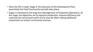 • Once the FID is made, Stage 4, the Execution of the Development Plan,
(essentially the Field Construction period) takes place.
• Stage 5 is devoted to the long-term Management of Production Operations. At
this stage, the objectives are to optimize production, improve efficiency and
maximize the net present worth of the asset by often making additional
investments to recover incremental reserves.
 