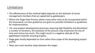 Limitations
• The effectiveness of the method highly depends on the behavior of senior
management members that are appointed as gatekeepers.
• Where the Stage-Gate Process allows many other tools to be incorporated within
the framework, no clear guidelines are given on possible limitations or guidelines
for implementation.
• For new product development processes requiring high flexibility and (therefore)
a number of iterations, formalization of the process may emphasize the loss of
time and money too much. This might result in a negative attitude of the
gatekeepers towards recycling of gates.
• Stage gate mostly depended on time rather than scope of the developing project
profile.
• Takes too much iterative steps between the stages
 