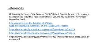 References
• Optimizing the Stage-Gate Process, Part II,“ Robert Cooper, Research Technology
Management, Industrial Research Institute, Volume 45, Number 6, November-
December 2002.
• http://apppm.man.dtu.dk/index.php/Stage-
Gate_Process#Basic_Elements_of_the_Stage-Gate_Process
• https://www.petroleumonline.com/content/overview.asp?mod=5
• https://www.petroleumonline.com/content/overview.asp?mod=5
• https://www1.eere.energy.gov/manufacturing/financial/pdfs/itp_stage_gate_ov
erview.pdf
 