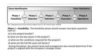 .
Fig 1. stage gate process basic decision diagram (source. SPE research paper 102926)
Phase 1 – Feasibility: The feasibility phase should answer very basic questions
such as:
a) is the project feasible?
b) what are the key values in the project?,
c) what are the conditions required for the project?,
d) what are the full-life cycle risk factors?
During this phase, the project team and management also should determine if the
project is aligned with the company’s strategic vision
 