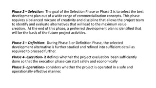 Phase 2 – Selection: The goal of the Selection Phase or Phase 2 is to select the best
development plan out of a wide range of commercialization concepts. This phase
requires a balanced mixture of creativity and discipline that allows the project team
to identify and evaluate alternatives that will lead to the maximum value
creation. At the end of this phase, a preferred development plan is identified that
will be the basis of the future project activities.
Phase 3 – Definition: During Phase 3 or Definition Phase, the selected
development alternative is further studied and refined into sufficient detail as
required to proceed further.
Phase 4- execution- it defines whether the project eveluation been sufficiently
done so that the execution phase can start safely and economically
Phase 5- operations- considers whether the project is operated in a safe and
operationally effective manner.
 