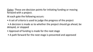 Gates- These are decision points for initiating funding or moving
forward with a project.
At each gate the following occurs:
• A set of criteria is used to judge the progress of the project
• A decision is made as to whether the project should go ahead, be
delayed, or stopped
• Approval of funding is made for the next stage
• A path forward for the next stage is presented and approved
 