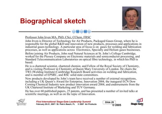 Biographical sketch

 Professor John Irven MA, PhD, CSci, CChem, FRSC
 John Irven is Director of Technology for Air Products, Packaged Gases Group, where he is
 responsible for the global R&D and innovation of new products, processes and applications in
 industrial gases technology. A particular area of focus is on gases for welding and fabrication
 processes, as well as applications across Electronics, Specialty and Helium gases businesses.
 Before joining Air Products, John read Natural Sciences at St. John’s College Cambridge,
 worked for the Plessey Company on Electronic materials and semiconductor processing, and
 Standard Telecommunication Laboratories on optical fibre technology, in which his PhD is
 based.
 He is a chartered scientist, chartered chemist, and Fellow of the Royal Society of Chemistry,
 and is visiting Professor in Chemistry at Queen Mary University of London. He chairs the
 TWI (Welding Institute) Cambridge Research Board activities on welding and fabrication,
 and is member of EPSRC, and RSC solid state committees.
 New products developed by John’s team have received a number of external recognitions,
 including a UK Queen’s Award for Enterprise, Innovation 2004, the inaugural ECN Dow
 Corning Chemical Industry new product innovation award 2004, and endorsements from the
 UK Chartered Institute of Marketing and TUV Germany.
 He has over 60 published papers, 25 patents, and has presented a number of invited talks at
 scientific meetings, as well as on the topic of Innovation.

         First International Stage-Gate Leadership Summit                    Slide 29
         February 20-21, 2007 / St. Pete’s Beach, FL   © 2007 Air Products
                                                                                   © 2005
 